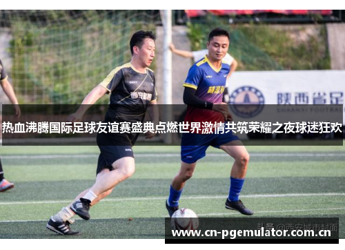 热血沸腾国际足球友谊赛盛典点燃世界激情共筑荣耀之夜球迷狂欢 热血沸腾国际足球友谊赛盛典点燃世界激情共筑荣耀之夜球迷狂欢