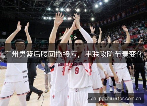 广州男篮后腰回撤接应,串联攻防节奏变化 广州男篮后腰回撤接应,串联攻防节奏变化