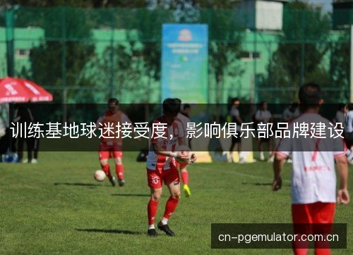 训练基地球迷接受度，影响俱乐部品牌建设