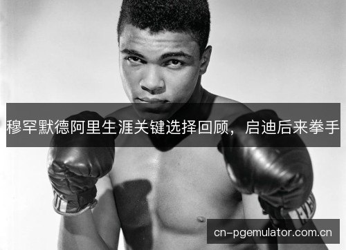 穆罕默德阿里生涯关键选择回顾，启迪后来拳手