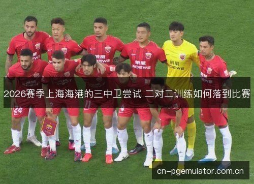 2026赛季上海海港的三中卫尝试 二对二训练如何落到比赛 2026赛季上海海港的三中卫尝试 二对二训练如何落到比赛